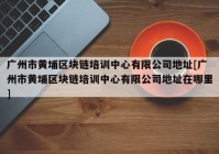 广州市黄埔区块链培训中心有限公司地址[广州市黄埔区块链培训中心有限公司地址在哪里]