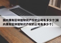 国内拥有区块链知识产权的公司有多少个[国内拥有区块链知识产权的公司有多少个]