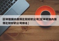 区块链国内做得比较好的公司[区块链国内做得比较好的公司排名]